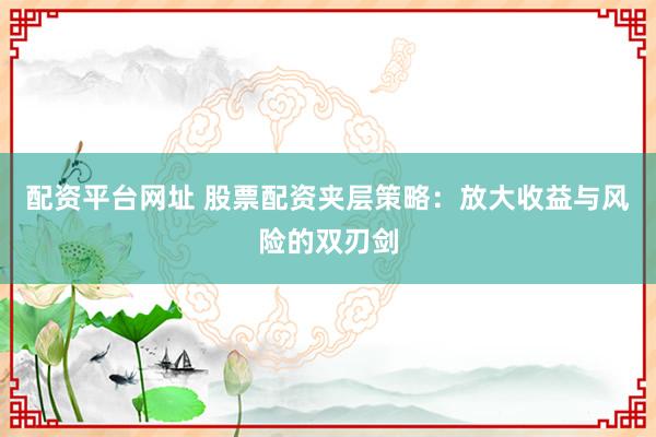 配资平台网址 股票配资夹层策略：放大收益与风险的双刃剑