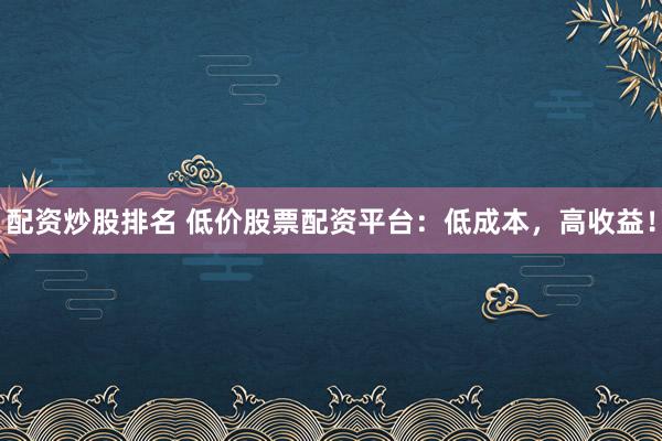 配资炒股排名 低价股票配资平台：低成本，高收益！