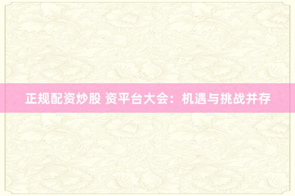 正规配资炒股 资平台大会：机遇与挑战并存