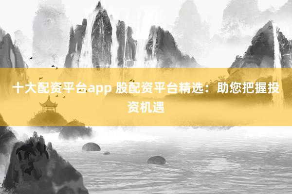 十大配资平台app 股配资平台精选：助您把握投资机遇