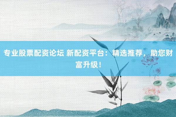 专业股票配资论坛 新配资平台：精选推荐，助您财富升级！