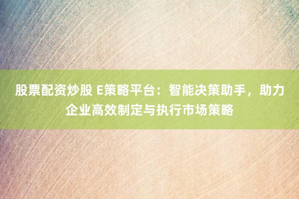 股票配资炒股 E策略平台：智能决策助手，助力企业高效制定与执行市场策略