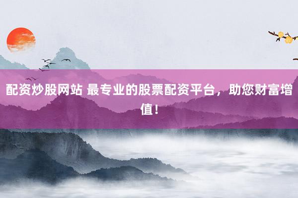 配资炒股网站 最专业的股票配资平台，助您财富增值！