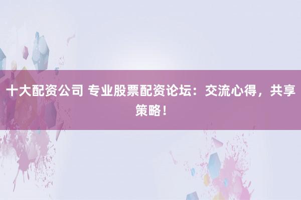 十大配资公司 专业股票配资论坛：交流心得，共享策略！