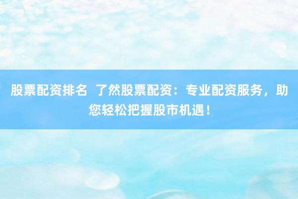 股票配资排名  了然股票配资：专业配资服务，助您轻松把握股市机遇！