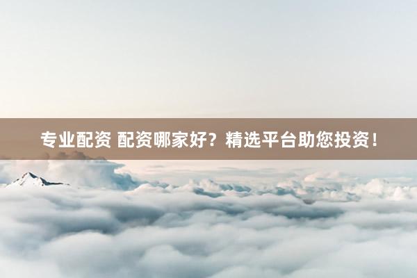 专业配资 配资哪家好？精选平台助您投资！