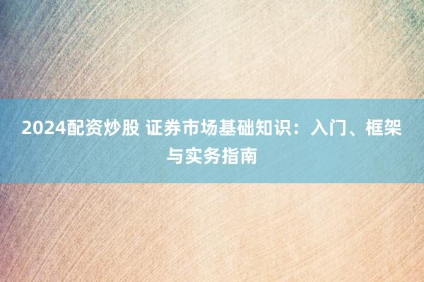 2024配资炒股 证券市场基础知识：入门、框架与实务指南