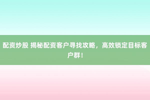 配资炒股 揭秘配资客户寻找攻略，高效锁定目标客户群！