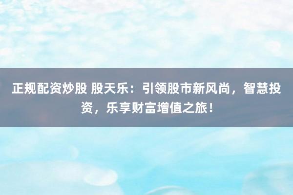 正规配资炒股 股天乐：引领股市新风尚，智慧投资，乐享财富增值之旅！