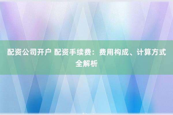 配资公司开户 配资手续费：费用构成、计算方式全解析
