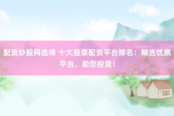 配资炒股网选择 十大股票配资平台排名：精选优质平台，助您投资！