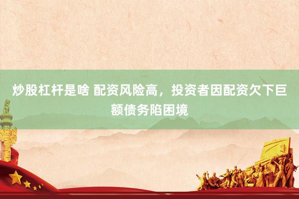 炒股杠杆是啥 配资风险高，投资者因配资欠下巨额债务陷困境