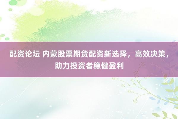 配资论坛 内蒙股票期货配资新选择，高效决策，助力投资者稳健盈利