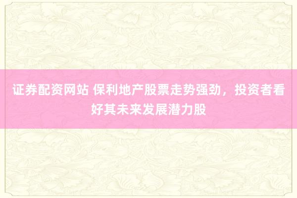 证券配资网站 保利地产股票走势强劲，投资者看好其未来发展潜力股