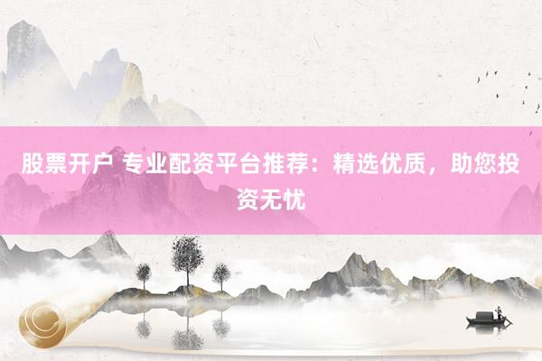 股票开户 专业配资平台推荐：精选优质，助您投资无忧