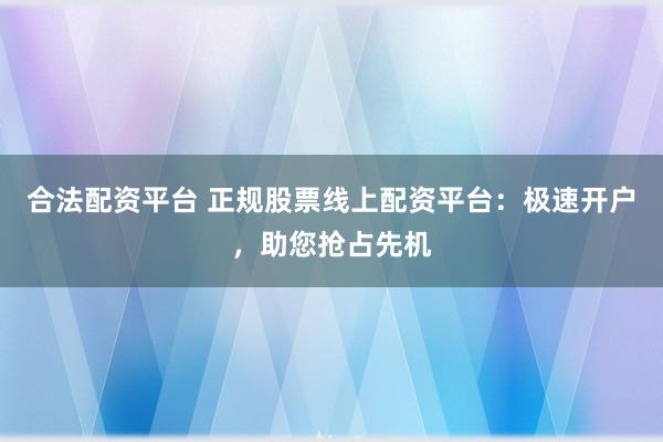 合法配资平台 正规股票线上配资平台：极速开户，助您抢占先机