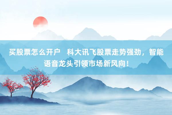 买股票怎么开户   科大讯飞股票走势强劲，智能语音龙头引领市场新风向！