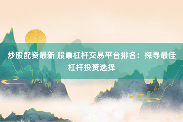 炒股配资最新 股票杠杆交易平台排名：探寻最佳杠杆投资选择