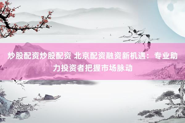 炒股配资炒股配资 北京配资融资新机遇：专业助力投资者把握市场脉动