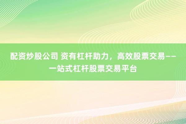 配资炒股公司 资有杠杆助力，高效股票交易——一站式杠杆股票交易平台