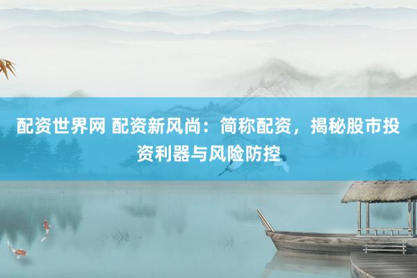 配资世界网 配资新风尚：简称配资，揭秘股市投资利器与风险防控