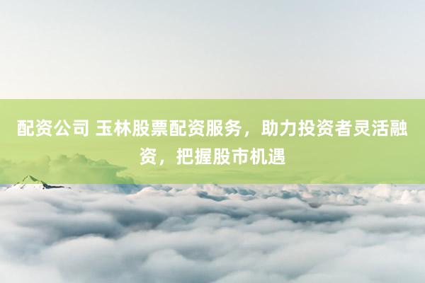 配资公司 玉林股票配资服务，助力投资者灵活融资，把握股市机遇