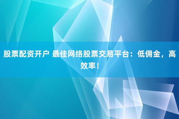 股票配资开户 最佳网络股票交易平台：低佣金，高效率！