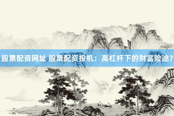 股票配资网址 股票配资投机：高杠杆下的财富险途？