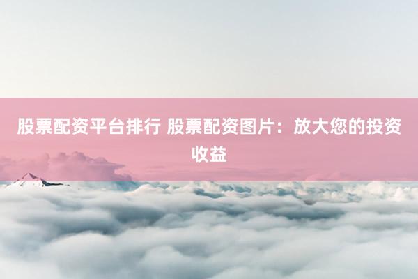 股票配资平台排行 股票配资图片：放大您的投资收益