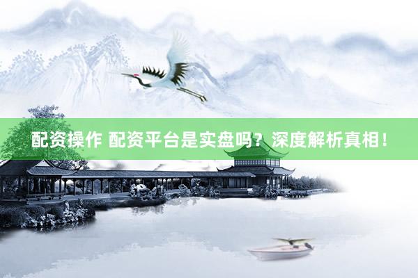 配资操作 配资平台是实盘吗？深度解析真相！