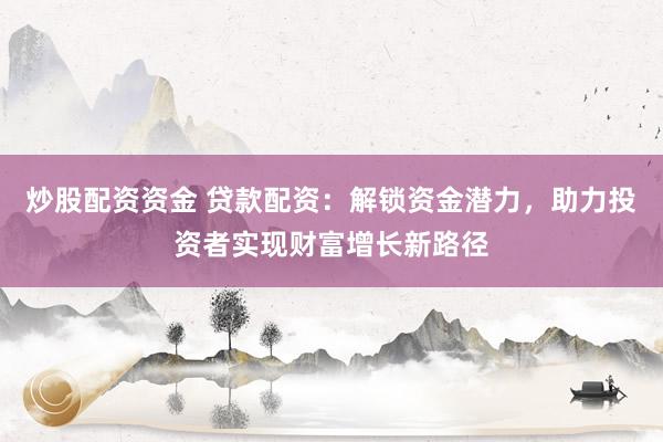 炒股配资资金 贷款配资：解锁资金潜力，助力投资者实现财富增长新路径
